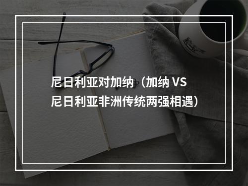 尼日利亚对加纳（加纳 VS 尼日利亚非洲传统两强相遇）