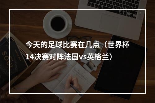 今天的足球比赛在几点（世界杯14决赛对阵法国vs英格兰）