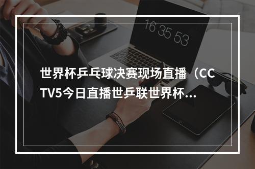 世界杯乒乓球决赛现场直播（CCTV5今日直播世乒联世界杯决赛单打 14决赛附赛程）