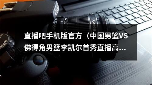 直播吧手机版官方（中国男篮VS佛得角男篮李凯尔首秀直播高清全程官方完整版）