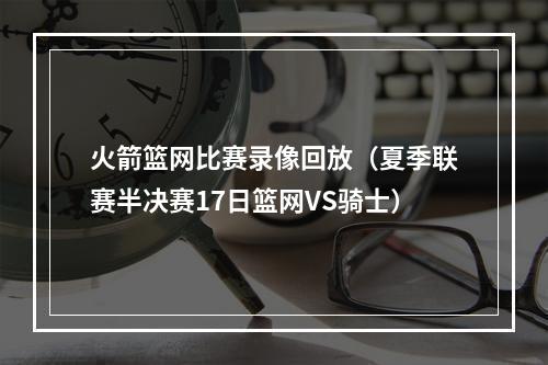 火箭篮网比赛录像回放（夏季联赛半决赛17日篮网VS骑士）