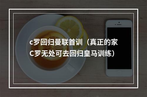 c罗回归曼联首训（真正的家C罗无处可去回归皇马训练）