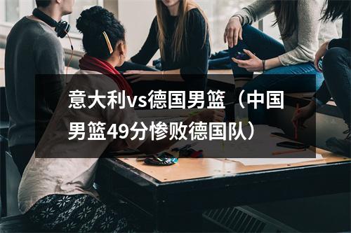 意大利vs德国男篮（中国男篮49分惨败德国队）