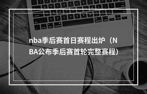 nba季后赛首日赛程出炉（NBA公布季后赛首轮完整赛程）