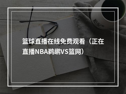 篮球直播在线免费观看（正在直播NBA鹈鹕VS篮网）