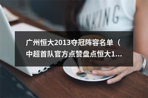 广州恒大2013夺冠阵容名单（中超首队官方点赞盘点恒大13赛季最强阵容 孙祥等人记得吗）