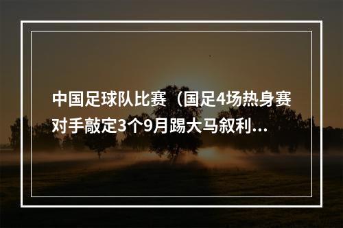 中国足球队比赛（国足4场热身赛对手敲定3个9月踢大马叙利亚）