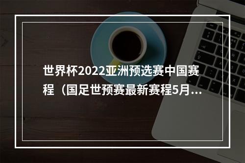 世界杯2022亚洲预选赛中国赛程（国足世预赛最新赛程5月30日迎战关岛 6月15日决战叙利亚）