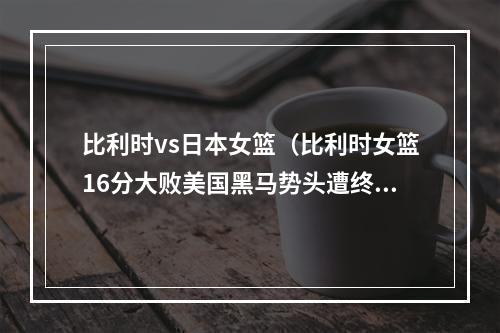 比利时vs日本女篮（比利时女篮16分大败美国黑马势头遭终结 二遇世界第2或再爆冷门）