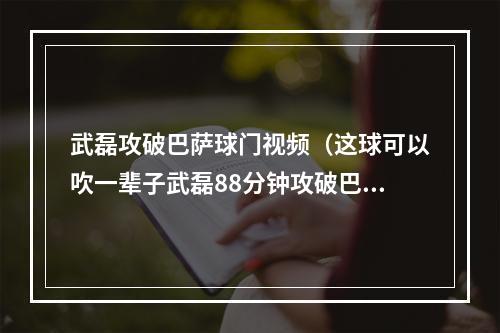 武磊攻破巴萨球门视频（这球可以吹一辈子武磊88分钟攻破巴萨球门）