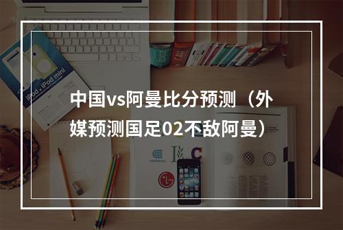 中国vs阿曼比分预测（外媒预测国足02不敌阿曼）