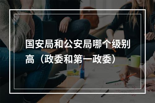 国安局和公安局哪个级别高（政委和第一政委）