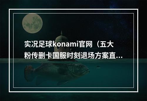 实况足球konami官网（五大粉传删卡国服时刻退场方案直营粉传删卡补偿盈亏盘点）