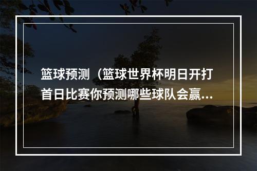 篮球预测（篮球世界杯明日开打 首日比赛你预测哪些球队会赢）