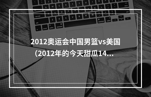 2012奥运会中国男篮vs美国（2012年的今天甜瓜14分钟砍37分 创美国男篮奥运单场得分纪录）