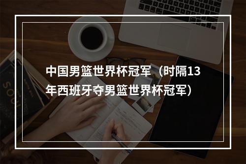 中国男篮世界杯冠军（时隔13年西班牙夺男篮世界杯冠军）