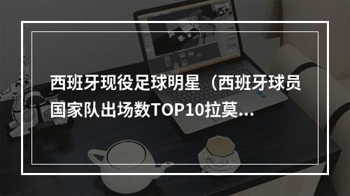 西班牙现役足球明星（西班牙球员国家队出场数TOP10拉莫斯居首）