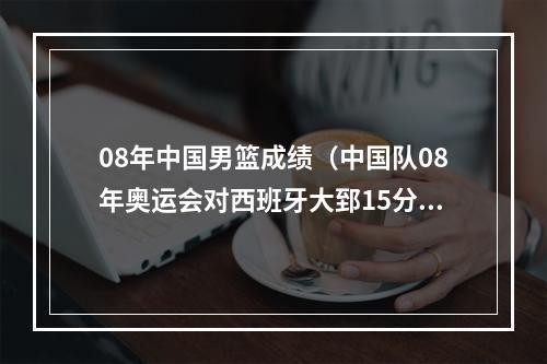 08年中国男篮成绩（中国队08年奥运会对西班牙大郅15分）