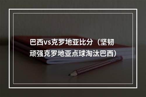 巴西vs克罗地亚比分（坚韧顽强克罗地亚点球淘汰巴西）