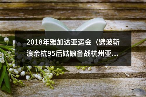 2018年雅加达亚运会（劈波斩浪余杭95后姑娘备战杭州亚运会曾在世界青年锦标赛中斩获佳绩）