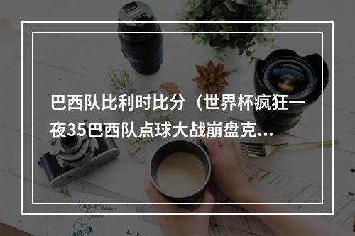 巴西队比利时比分（世界杯疯狂一夜35巴西队点球大战崩盘克罗地亚门将神奇扑点）