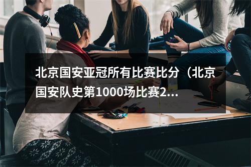 北京国安亚冠所有比赛比分（北京国安队史第1000场比赛2比1战胜上海申花）