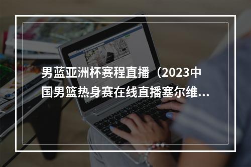 男蓝亚洲杯赛程直播（2023中国男篮热身赛在线直播塞尔维亚中国男篮全程完整视频）