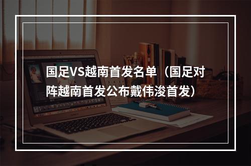 国足VS越南首发名单（国足对阵越南首发公布戴伟浚首发）