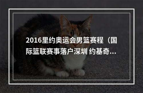 2016里约奥运会男篮赛程（国际篮联赛事落户深圳 约基奇8月率队迎战中国男篮）