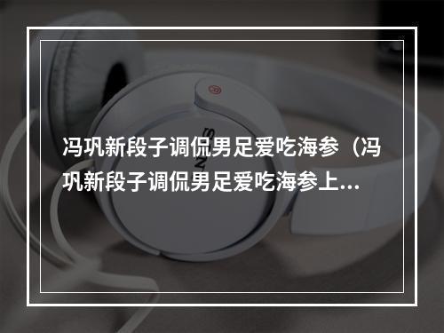 冯巩新段子调侃男足爱吃海参（冯巩新段子调侃男足爱吃海参上热搜浑身是刺其实挺软成金句）