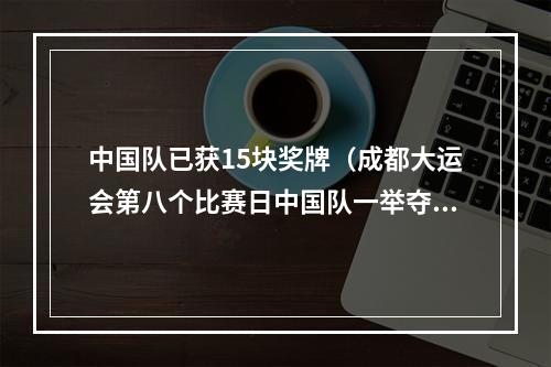 中国队已获15块奖牌（成都大运会第八个比赛日中国队一举夺得十五金 金牌总数刷新纪录）