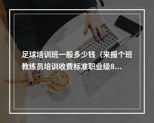 足球培训班一般多少钱（来报个班教练员培训收费标准职业级8万每人）