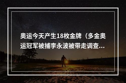 奥运今天产生18枚金牌（多金奥运冠军被捕李永波被带走调查1800尘埃落定）