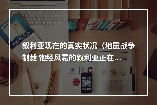 叙利亚现在的真实状况（地震战争制裁 饱经风霜的叙利亚正在经历什么）