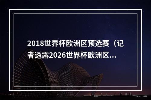 2018世界杯欧洲区预选赛（记者透露2026世界杯欧洲区预选赛赛制分为12组）