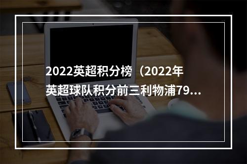 2022英超积分榜（2022年英超球队积分前三利物浦79分曼城78分阿森纳74分）