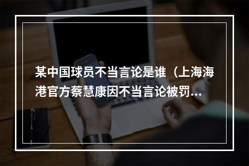 某中国球员不当言论是谁（上海海港官方蔡慧康因不当言论被罚款20万）