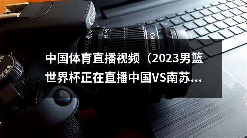 中国体育直播视频（2023男篮世界杯正在直播中国VS南苏丹中文现场高清观看）