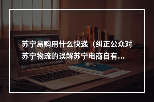 苏宁易购用什么快递（纠正公众对苏宁物流的误解苏宁电商自有物流）