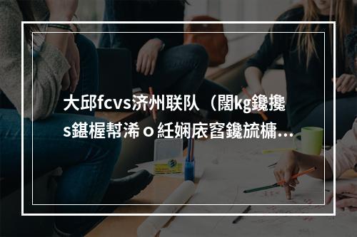 大邱fcvs济州联队（闊㎏鑱攙s鍖楃幇浠ｏ紝娴庡窞鑱旈槦瀹炲姏澶у箙鎻愬崌锛屽ぇ閭盕C涓嶈触）