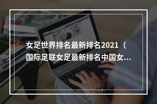 女足世界排名最新排名2021（国际足联女足最新排名中国女足排名亚洲第5 世界第19）