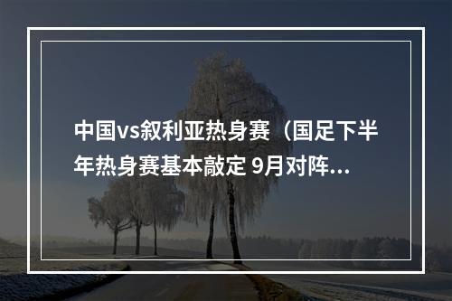 中国vs叙利亚热身赛（国足下半年热身赛基本敲定 9月对阵卡塔尔巴林 10月交手叙利亚）