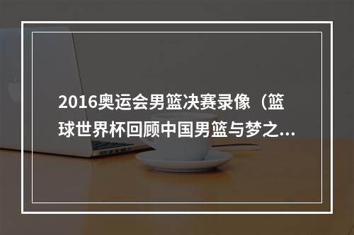 2016奥运会男篮决赛录像（篮球世界杯回顾中国男篮与梦之队）