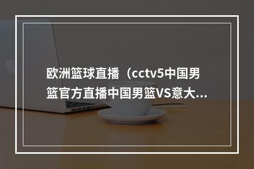 欧洲篮球直播（cctv5中国男篮官方直播中国男篮VS意大利中文视频高清观看）