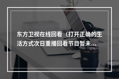 东方卫视在线回看（打开正确的生活方式次日重播回看节目暂未开始）