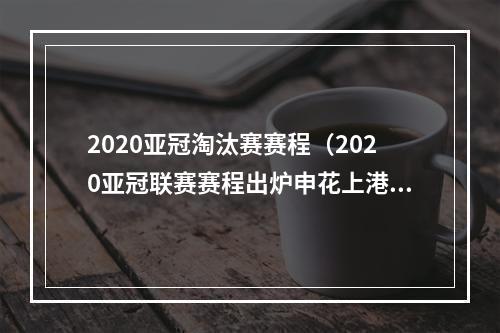 2020亚冠淘汰赛赛程（2020亚冠联赛赛程出炉申花上港对阵安排在此→）