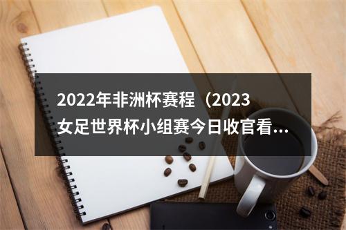 2022年非洲杯赛程（2023女足世界杯小组赛今日收官看好德国哥伦比亚压轴出线）