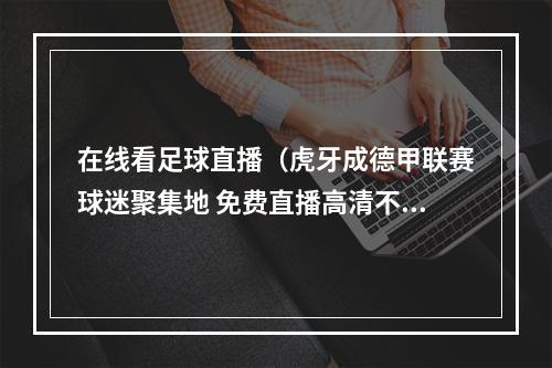 在线看足球直播（虎牙成德甲联赛球迷聚集地 免费直播高清不卡顿）