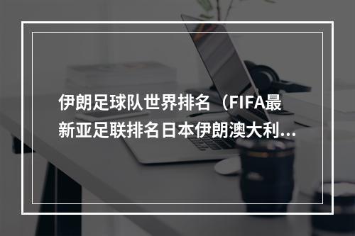 伊朗足球队世界排名（FIFA最新亚足联排名日本伊朗澳大利亚前三）