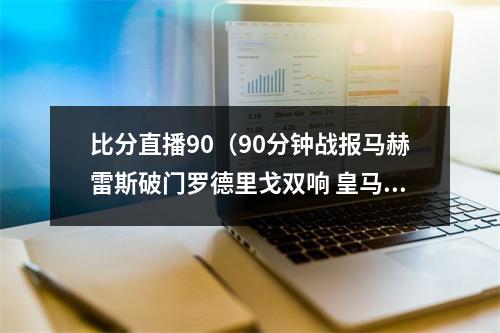 比分直播90（90分钟战报马赫雷斯破门罗德里戈双响 皇马总比分55曼城进加时）